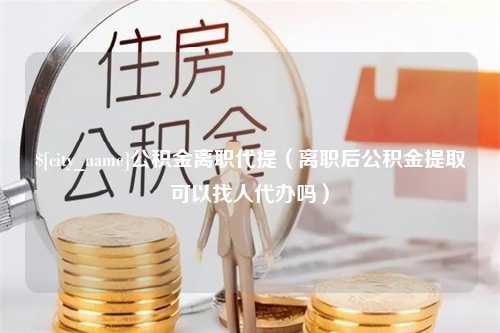 山西公积金离职代提（离职后公积金提取可以找人代办吗）