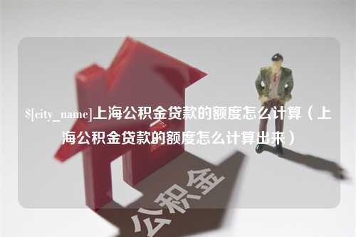 山西上海公积金贷款的额度怎么计算（上海公积金贷款的额度怎么计算出来）